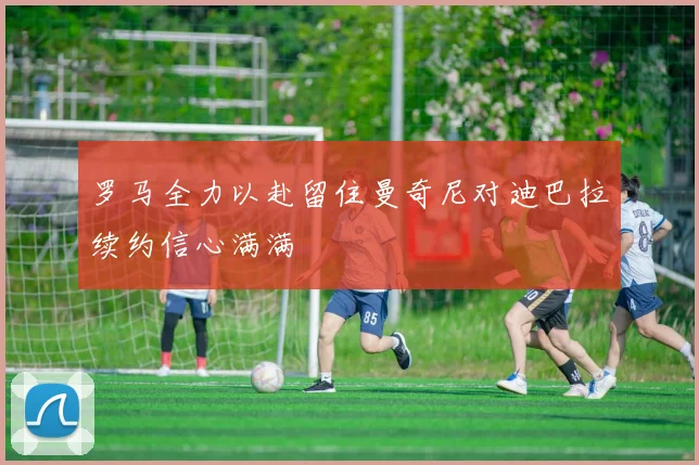 罗马全力以赴留住曼奇尼对迪巴拉续约信心满满