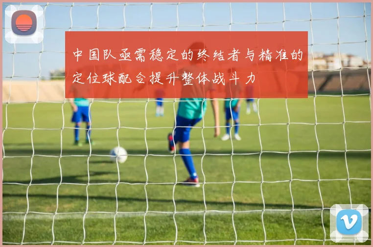 中国队亟需稳定的终结者与精准的定位球配合提升整体战斗力