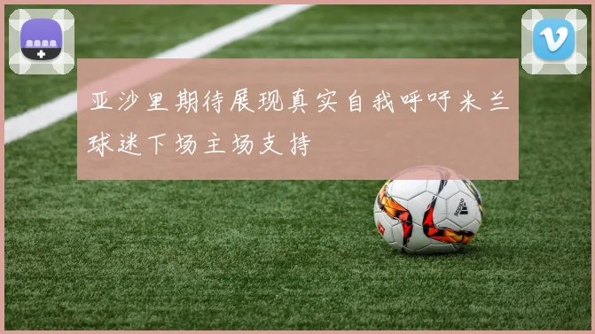 亚沙里期待展现真实自我呼吁米兰球迷下场主场支持
