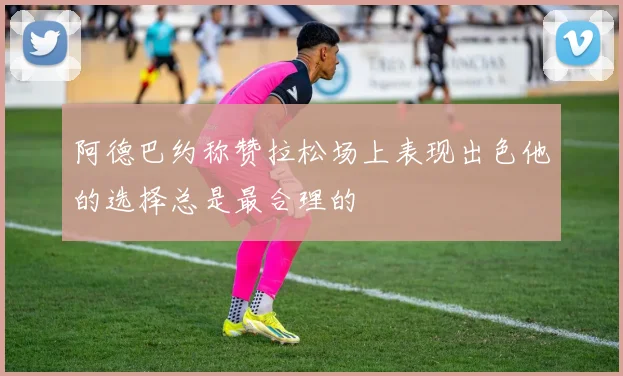 阿德巴约称赞拉松场上表现出色他的选择总是最合理的