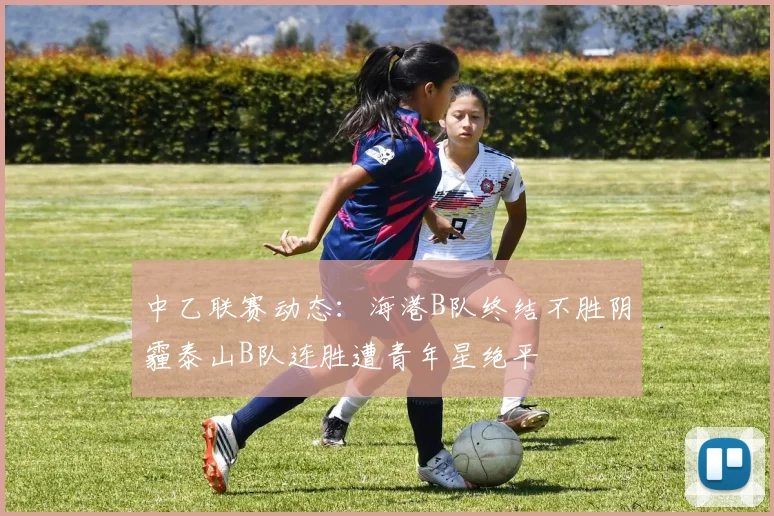 中乙联赛动态：海港B队终结不胜阴霾泰山B队连胜遭青年星绝平