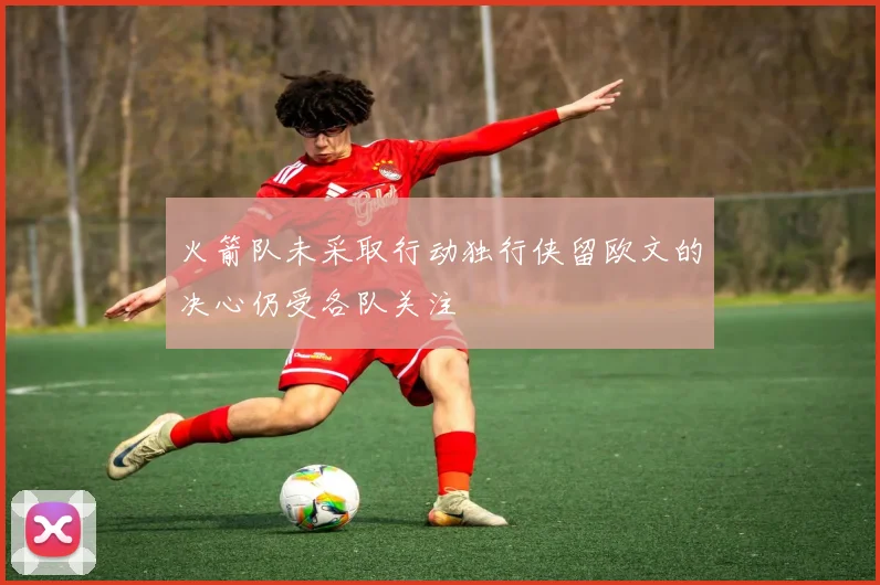火箭队未采取行动独行侠留欧文的决心仍受各队关注