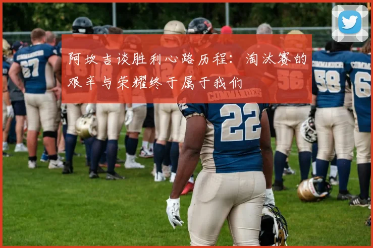 阿坎吉谈胜利心路历程：淘汰赛的艰辛与荣耀终于属于我们