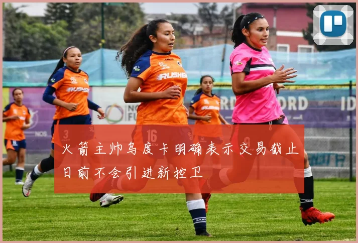 火箭主帅乌度卡明确表示交易截止日前不会引进新控卫