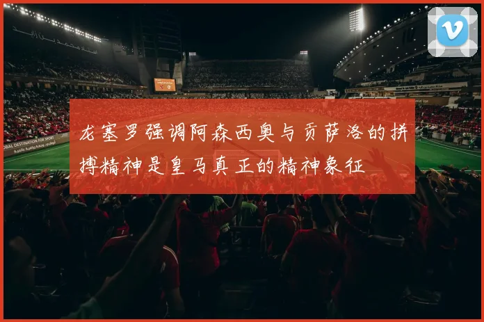 龙塞罗强调阿森西奥与贡萨洛的拼搏精神是皇马真正的精神象征