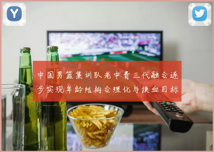 中国男篮集训队老中青三代融合逐步实现年龄结构合理化与换血目标