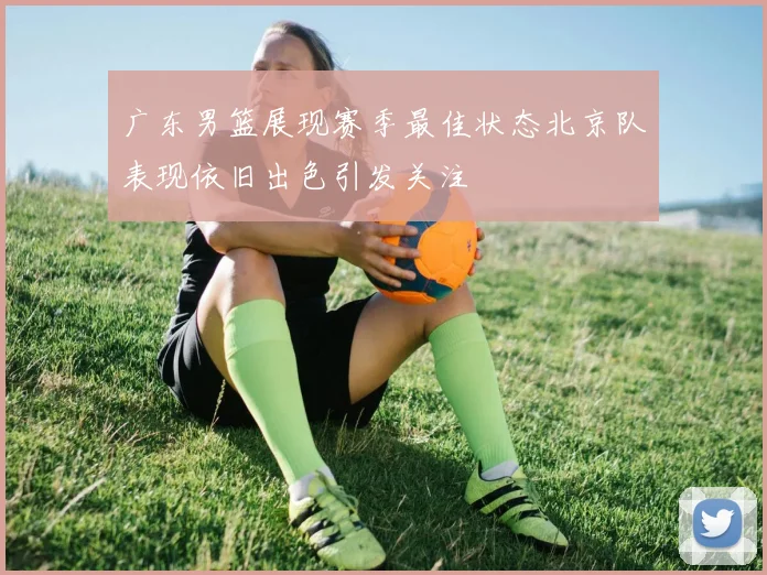 广东男篮展现赛季最佳状态北京队表现依旧出色引发关注