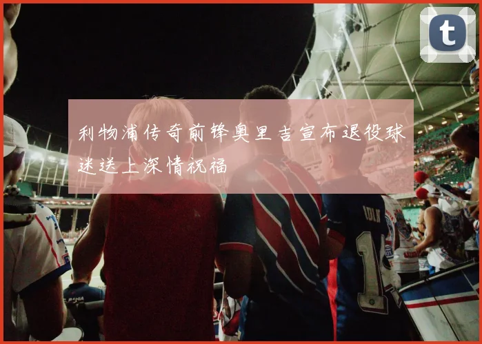 利物浦传奇前锋奥里吉宣布退役球迷送上深情祝福