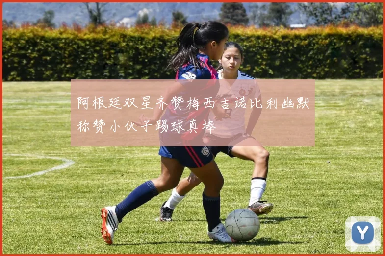 阿根廷双星齐赞梅西吉诺比利幽默称赞小伙子踢球真棒