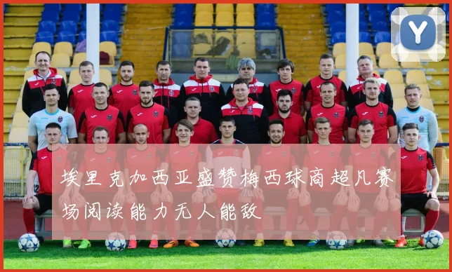 埃里克加西亚盛赞梅西球商超凡赛场阅读能力无人能敌