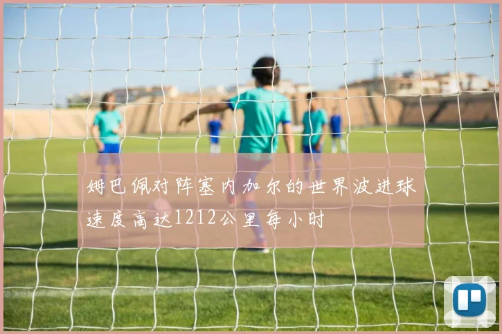 姆巴佩对阵塞内加尔的世界波进球速度高达1212公里每小时