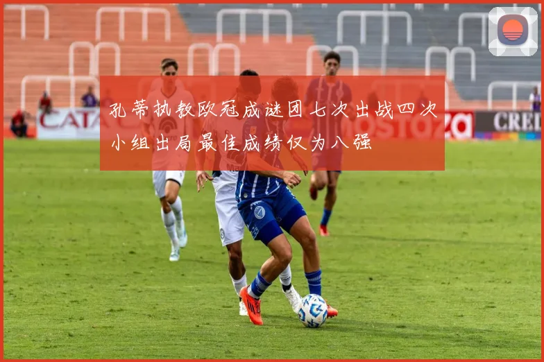 孔蒂执教欧冠成谜团七次出战四次小组出局最佳成绩仅为八强