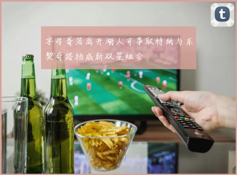 字母哥若离开湖人可争取特纳与东契奇搭档成新双星组合