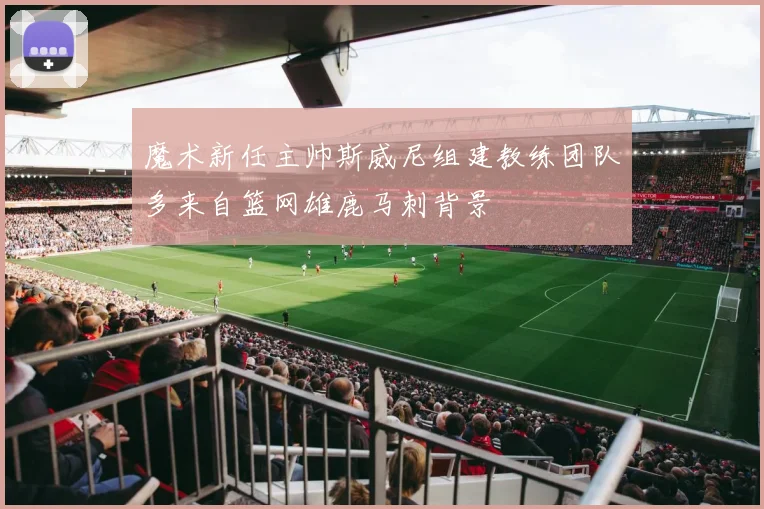 魔术新任主帅斯威尼组建教练团队多来自篮网雄鹿马刺背景