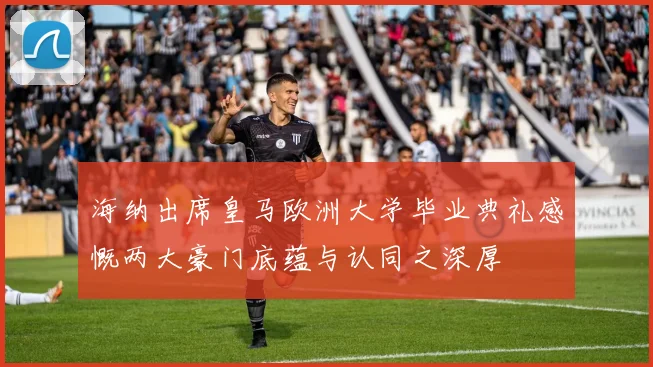海纳出席皇马欧洲大学毕业典礼感慨两大豪门底蕴与认同之深厚