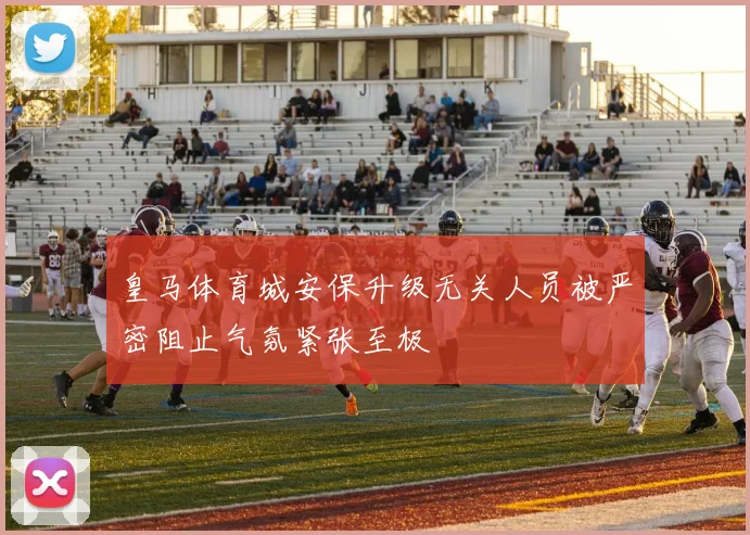 皇马体育城安保升级无关人员被严密阻止气氛紧张至极