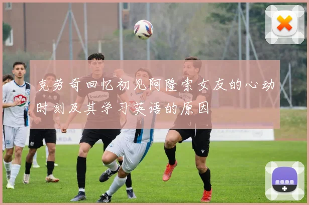 克劳奇回忆初见阿隆索女友的心动时刻及其学习英语的原因