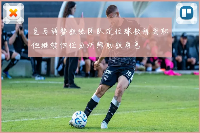 皇马调整教练团队定位球教练离职但继续担任分析师助教角色